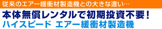 従来のエアー緩衝材製造機との大きな違い…本体無償レンタルで初期投資不要！ハイスピード エアー緩衝材製造機