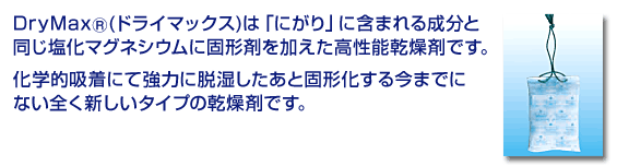 DryMax(ドライマックス)は「にがり」に含まれる成分と同じ塩化マグネシウムに固形剤を加えた高性能乾燥剤です。化学的吸着にて強力に脱湿したあと固形化する今までにない全く新しいタイプの乾燥剤です。