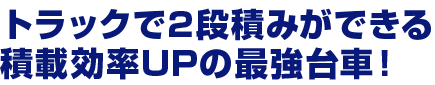 トラックで2 段積みができる積載効率UPの最強台車！