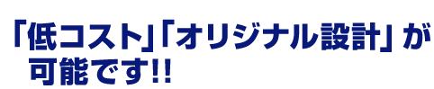 「低コスト」「オリジナル設計」が可能です！！