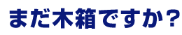 まだ木箱ですか？