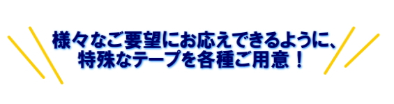 様々なご要望にお応えできるように、特殊なテープを各種ご用意