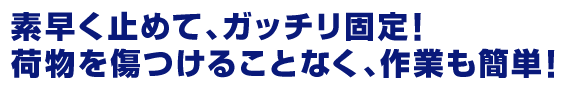 素早く止めて、ガッチリ固定！荷物を傷つけることなく、作業も簡単！